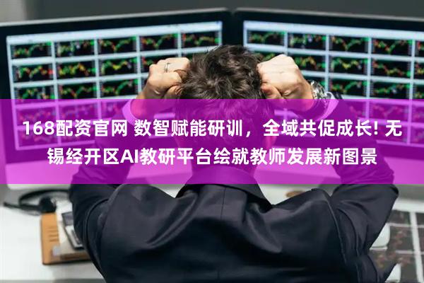 168配资官网 数智赋能研训，全域共促成长! 无锡经开区AI教研平台绘就教师发展新图景