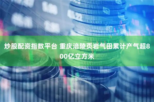 炒股配资指数平台 重庆涪陵页岩气田累计产气超800亿立方米