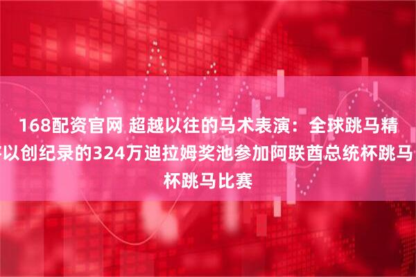 168配资官网 超越以往的马术表演：全球跳马精英将以创纪录的324万迪拉姆奖池参加阿联酋总统杯跳马比赛