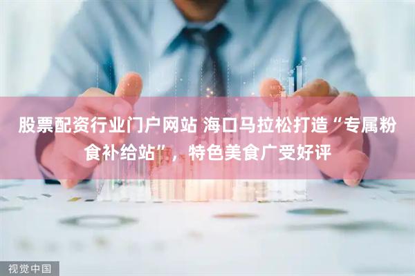 股票配资行业门户网站 海口马拉松打造“专属粉食补给站”，特色美食广受好评