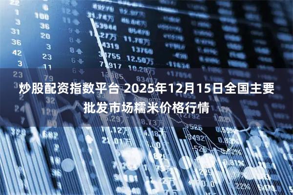 炒股配资指数平台 2025年12月15日全国主要批发市场糯米价格行情