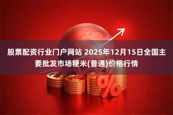 股票配资行业门户网站 2025年12月15日全国主要批发市场粳米(普通)价格行情