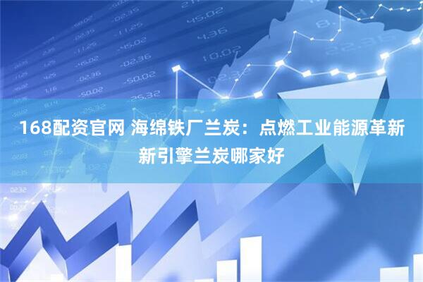 168配资官网 海绵铁厂兰炭：点燃工业能源革新新引擎兰炭哪家好