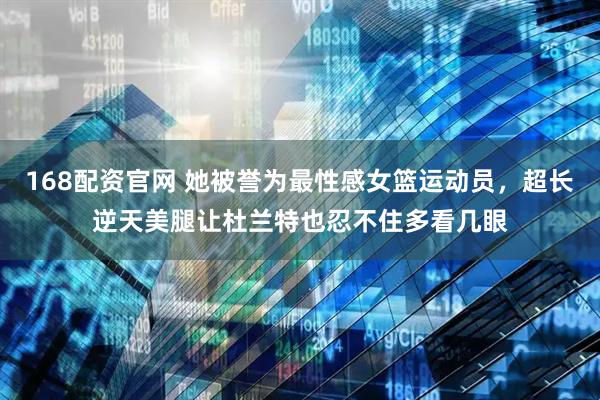 168配资官网 她被誉为最性感女篮运动员，超长逆天美腿让杜兰特也忍不住多看几眼