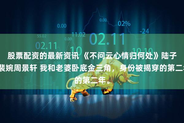 股票配资的最新资讯 《不问云心情归何处》陆子墨裴婉周景轩 我和老婆卧底金三角，身份被揭穿的第二年。