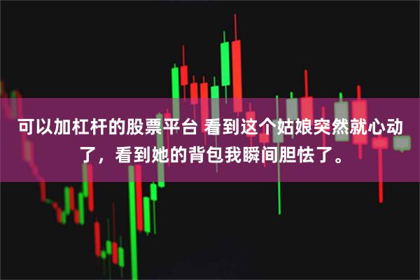 可以加杠杆的股票平台 看到这个姑娘突然就心动了，看到她的背包我瞬间胆怯了。