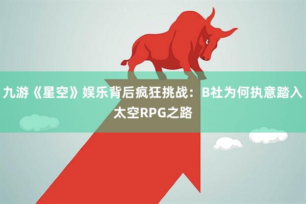 九游《星空》娱乐背后疯狂挑战：B社为何执意踏入太空RPG之路