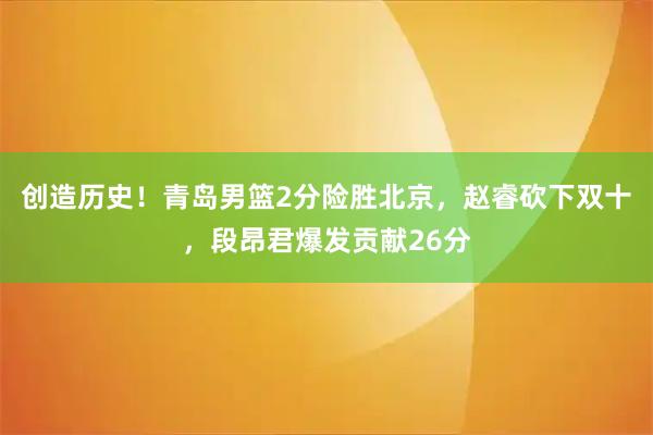 创造历史！青岛男篮2分险胜北京，赵睿砍下双十，段昂君爆发贡献26分