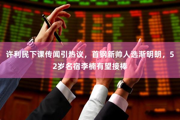 许利民下课传闻引热议，首钢新帅人选渐明朗，52岁名宿李楠有望接棒