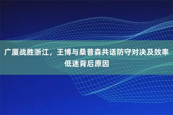 广厦战胜浙江，王博与桑普森共话防守对决及效率低迷背后原因