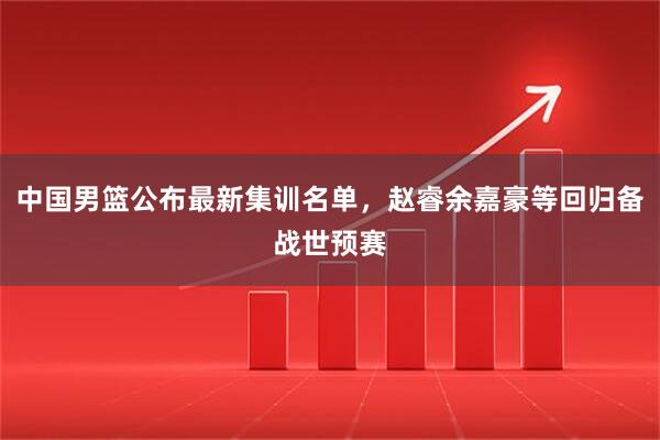 中国男篮公布最新集训名单，赵睿余嘉豪等回归备战世预赛