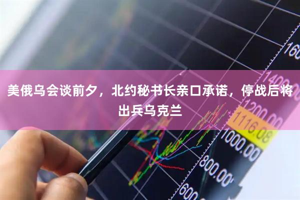 美俄乌会谈前夕，北约秘书长亲口承诺，停战后将出兵乌克兰