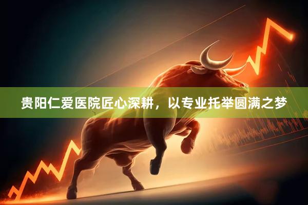 贵阳仁爱医院匠心深耕，以专业托举圆满之梦