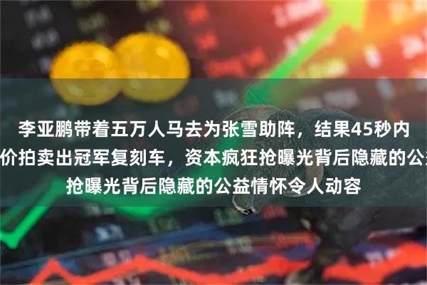 李亚鹏带着五万人马去为张雪助阵，结果45秒内就以500万的天价拍卖出冠军复刻车，资本疯狂抢曝光背后隐藏的公益情怀令人动容