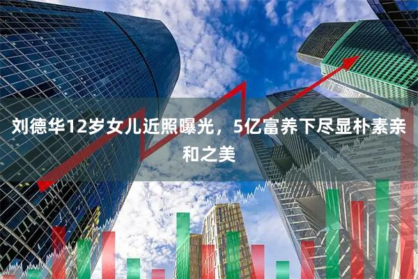 刘德华12岁女儿近照曝光，5亿富养下尽显朴素亲和之美