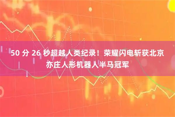 50 分 26 秒超越人类纪录！荣耀闪电斩获北京亦庄人形机器人半马冠军