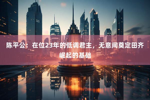 陈平公：在位23年的低调君主，无意间奠定田齐崛起的基础