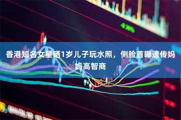 香港知名女星晒1岁儿子玩水照，侧脸首曝遗传妈妈高智商