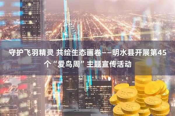 守护飞羽精灵 共绘生态画卷——明水县开展第45个“爱鸟周”主题宣传活动