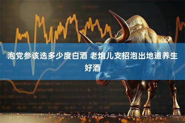 泡党参该选多少度白酒 老炮儿支招泡出地道养生好酒