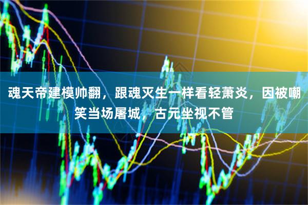 魂天帝建模帅翻，跟魂灭生一样看轻萧炎，因被嘲笑当场屠城，古元坐视不管