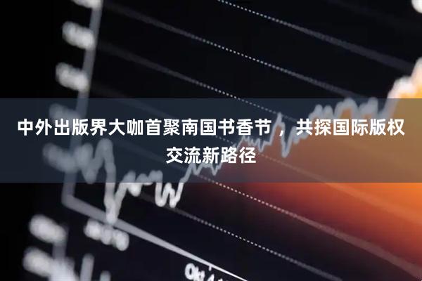 中外出版界大咖首聚南国书香节 ，共探国际版权交流新路径