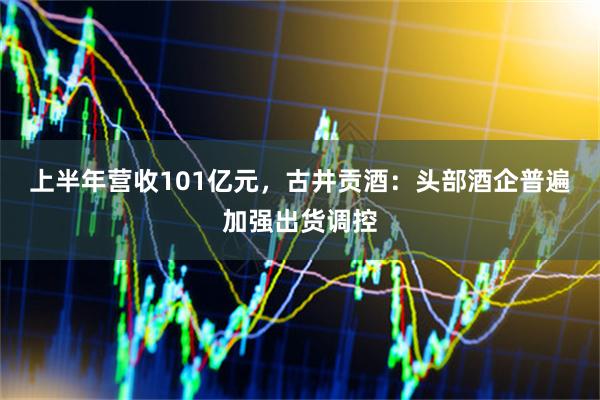 上半年营收101亿元，古井贡酒：头部酒企普遍加强出货调控