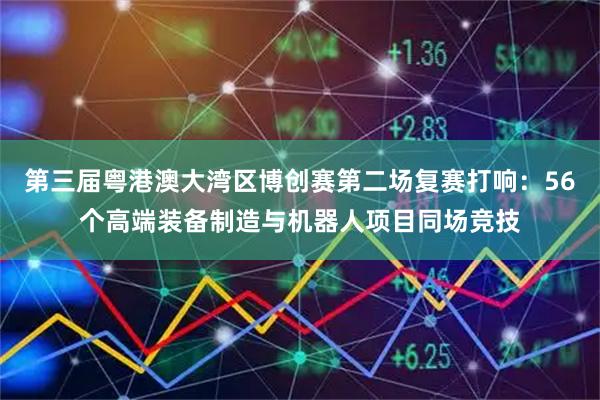 第三届粤港澳大湾区博创赛第二场复赛打响：56个高端装备制造与机器人项目同场竞技